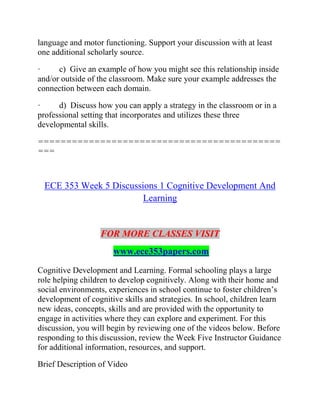 language and motor functioning. Support your discussion with at least
one additional scholarly source.
· c) Give an example of how you might see this relationship inside
and/or outside of the classroom. Make sure your example addresses the
connection between each domain.
· d) Discuss how you can apply a strategy in the classroom or in a
professional setting that incorporates and utilizes these three
developmental skills.
===========================================
===
ECE 353 Week 5 Discussions 1 Cognitive Development And
Learning
FOR MORE CLASSES VISIT
www.ece353papers.com
Cognitive Development and Learning. Formal schooling plays a large
role helping children to develop cognitively. Along with their home and
social environments, experiences in school continue to foster children’s
development of cognitive skills and strategies. In school, children learn
new ideas, concepts, skills and are provided with the opportunity to
engage in activities where they can explore and experiment. For this
discussion, you will begin by reviewing one of the videos below. Before
responding to this discussion, review the Week Five Instructor Guidance
for additional information, resources, and support.
Brief Description of Video
 