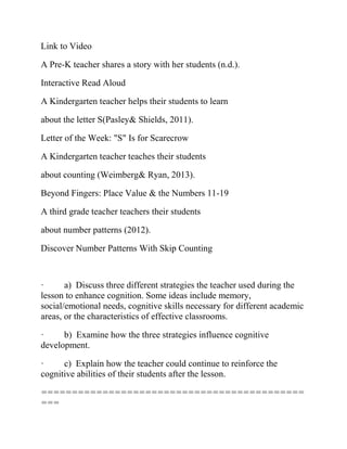 Link to Video
A Pre-K teacher shares a story with her students (n.d.).
Interactive Read Aloud
A Kindergarten teacher helps their students to learn
about the letter S(Pasley& Shields, 2011).
Letter of the Week: "S" Is for Scarecrow
A Kindergarten teacher teaches their students
about counting (Weimberg& Ryan, 2013).
Beyond Fingers: Place Value & the Numbers 11-19
A third grade teacher teachers their students
about number patterns (2012).
Discover Number Patterns With Skip Counting
· a) Discuss three different strategies the teacher used during the
lesson to enhance cognition. Some ideas include memory,
social/emotional needs, cognitive skills necessary for different academic
areas, or the characteristics of effective classrooms.
· b) Examine how the three strategies influence cognitive
development.
· c) Explain how the teacher could continue to reinforce the
cognitive abilities of their students after the lesson.
===========================================
===
 