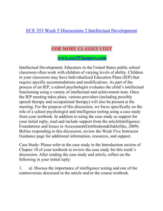 ECE 353 Week 5 Discussions 2 Intellectual Development
FOR MORE CLASSES VISIT
www.ece353papers.com
Intellectual Development. Educators in the United States public school
classroom often work with children of varying levels of ability. Children
in your classroom may have Individualized Education Plans (IEP) that
require specific accommodations and modifications. As part of the
process of an IEP, a school psychologist evaluates the child’s intellectual
functioning using a variety of intellectual and achievement tests. Once
the IEP meeting takes place, various providers (including possibly
speech therapy and occupational therapy) will also be present at the
meeting. For the purpose of this discussion, we focus specifically on the
role of a school psychologist and intelligence testing using a case study
from your textbook. In addition to using the case study as support for
your initial reply, read and include support from the articleIntelligence:
Foundations and Issues in Assessment(Gottfredson&Saklofske, 2009).
Before responding in this discussion, review the Week Five Instructor
Guidance page for additional information, resources, and support.
Case Study: Please refer to the case study in the Introduction section of
Chapter 10 of your textbook to review the case study for this week’s
discussion. After reading the case study and article, reflect on the
following in your initial reply:
1. a) Discuss the importance of intelligence testing and one of the
controversies discussed in the article and/or the course textbook.
 