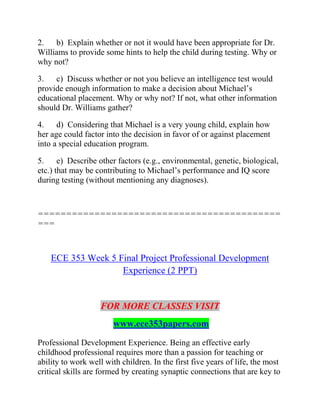 2. b) Explain whether or not it would have been appropriate for Dr.
Williams to provide some hints to help the child during testing. Why or
why not?
3. c) Discuss whether or not you believe an intelligence test would
provide enough information to make a decision about Michael’s
educational placement. Why or why not? If not, what other information
should Dr. Williams gather?
4. d) Considering that Michael is a very young child, explain how
her age could factor into the decision in favor of or against placement
into a special education program.
5. e) Describe other factors (e.g., environmental, genetic, biological,
etc.) that may be contributing to Michael’s performance and IQ score
during testing (without mentioning any diagnoses).
===========================================
===
ECE 353 Week 5 Final Project Professional Development
Experience (2 PPT)
FOR MORE CLASSES VISIT
www.ece353papers.com
Professional Development Experience. Being an effective early
childhood professional requires more than a passion for teaching or
ability to work well with children. In the first five years of life, the most
critical skills are formed by creating synaptic connections that are key to
 
