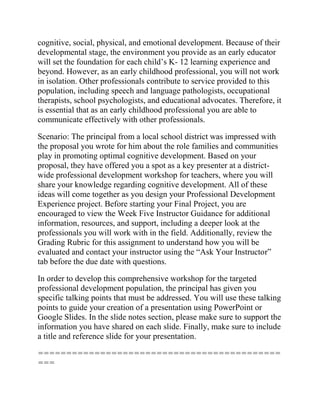 cognitive, social, physical, and emotional development. Because of their
developmental stage, the environment you provide as an early educator
will set the foundation for each child’s K- 12 learning experience and
beyond. However, as an early childhood professional, you will not work
in isolation. Other professionals contribute to service provided to this
population, including speech and language pathologists, occupational
therapists, school psychologists, and educational advocates. Therefore, it
is essential that as an early childhood professional you are able to
communicate effectively with other professionals.
Scenario: The principal from a local school district was impressed with
the proposal you wrote for him about the role families and communities
play in promoting optimal cognitive development. Based on your
proposal, they have offered you a spot as a key presenter at a district-
wide professional development workshop for teachers, where you will
share your knowledge regarding cognitive development. All of these
ideas will come together as you design your Professional Development
Experience project. Before starting your Final Project, you are
encouraged to view the Week Five Instructor Guidance for additional
information, resources, and support, including a deeper look at the
professionals you will work with in the field. Additionally, review the
Grading Rubric for this assignment to understand how you will be
evaluated and contact your instructor using the “Ask Your Instructor”
tab before the due date with questions.
In order to develop this comprehensive workshop for the targeted
professional development population, the principal has given you
specific talking points that must be addressed. You will use these talking
points to guide your creation of a presentation using PowerPoint or
Google Slides. In the slide notes section, please make sure to support the
information you have shared on each slide. Finally, make sure to include
a title and reference slide for your presentation.
===========================================
===
 