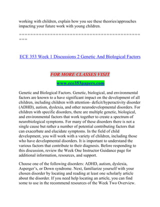 working with children, explain how you see these theories/approaches
impacting your future work with young children.
===========================================
===
ECE 353 Week 1 Discussions 2 Genetic And Biological Factors
FOR MORE CLASSES VISIT
www.ece353papers.com
Genetic and Biological Factors. Genetic, biological, and environmental
factors are known to a have significant impact on the development of all
children, including children with attention- deficit/hyperactivity disorder
(ADHD), autism, dyslexia, and other neurodevelopmental disorders. For
children with specific disorders, there are multiple genetic, biological,
and environmental factors that work together to create a spectrum of
neurobiological symptoms. For many of these disorders there is not a
single cause but rather a number of potential contributing factors that
can exacerbate and elucidate symptoms. In the field of child
development, you will work with a variety of children, including those
who have developmental disorders. It is important to understand the
various factors that contribute to their diagnosis. Before responding to
this discussion, review the Week One Instructor Guidance page for
additional information, resources, and support.
Choose one of the following disorders: ADHD, autism, dyslexia,
Asperger’s, or Down syndrome. Next, familiarize yourself with your
chosen disorder by locating and reading at least one scholarly article
about the disorder. If you need help locating an article, you can find
some to use in the recommend resources of the Week Two Overview.
 