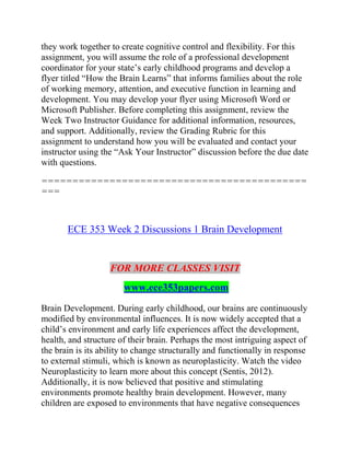 they work together to create cognitive control and flexibility. For this
assignment, you will assume the role of a professional development
coordinator for your state’s early childhood programs and develop a
flyer titled “How the Brain Learns” that informs families about the role
of working memory, attention, and executive function in learning and
development. You may develop your flyer using Microsoft Word or
Microsoft Publisher. Before completing this assignment, review the
Week Two Instructor Guidance for additional information, resources,
and support. Additionally, review the Grading Rubric for this
assignment to understand how you will be evaluated and contact your
instructor using the “Ask Your Instructor” discussion before the due date
with questions.
===========================================
===
ECE 353 Week 2 Discussions 1 Brain Development
FOR MORE CLASSES VISIT
www.ece353papers.com
Brain Development. During early childhood, our brains are continuously
modified by environmental influences. It is now widely accepted that a
child’s environment and early life experiences affect the development,
health, and structure of their brain. Perhaps the most intriguing aspect of
the brain is its ability to change structurally and functionally in response
to external stimuli, which is known as neuroplasticity. Watch the video
Neuroplasticity to learn more about this concept (Sentis, 2012).
Additionally, it is now believed that positive and stimulating
environments promote healthy brain development. However, many
children are exposed to environments that have negative consequences
 