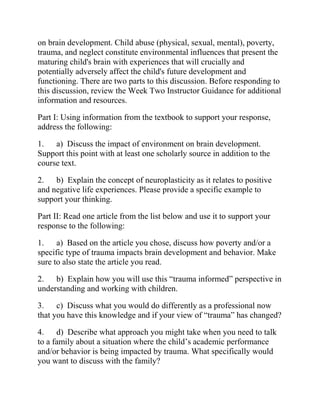 on brain development. Child abuse (physical, sexual, mental), poverty,
trauma, and neglect constitute environmental influences that present the
maturing child's brain with experiences that will crucially and
potentially adversely affect the child's future development and
functioning. There are two parts to this discussion. Before responding to
this discussion, review the Week Two Instructor Guidance for additional
information and resources.
Part I: Using information from the textbook to support your response,
address the following:
1. a) Discuss the impact of environment on brain development.
Support this point with at least one scholarly source in addition to the
course text.
2. b) Explain the concept of neuroplasticity as it relates to positive
and negative life experiences. Please provide a specific example to
support your thinking.
Part II: Read one article from the list below and use it to support your
response to the following:
1. a) Based on the article you chose, discuss how poverty and/or a
specific type of trauma impacts brain development and behavior. Make
sure to also state the article you read.
2. b) Explain how you will use this “trauma informed” perspective in
understanding and working with children.
3. c) Discuss what you would do differently as a professional now
that you have this knowledge and if your view of “trauma” has changed?
4. d) Describe what approach you might take when you need to talk
to a family about a situation where the child’s academic performance
and/or behavior is being impacted by trauma. What specifically would
you want to discuss with the family?
 