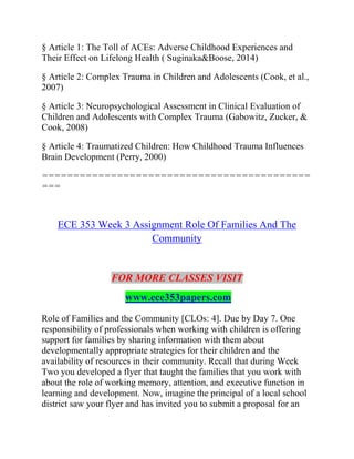 § Article 1: The Toll of ACEs: Adverse Childhood Experiences and
Their Effect on Lifelong Health ( Suginaka&Boose, 2014)
§ Article 2: Complex Trauma in Children and Adolescents (Cook, et al.,
2007)
§ Article 3: Neuropsychological Assessment in Clinical Evaluation of
Children and Adolescents with Complex Trauma (Gabowitz, Zucker, &
Cook, 2008)
§ Article 4: Traumatized Children: How Childhood Trauma Influences
Brain Development (Perry, 2000)
===========================================
===
ECE 353 Week 3 Assignment Role Of Families And The
Community
FOR MORE CLASSES VISIT
www.ece353papers.com
Role of Families and the Community [CLOs: 4]. Due by Day 7. One
responsibility of professionals when working with children is offering
support for families by sharing information with them about
developmentally appropriate strategies for their children and the
availability of resources in their community. Recall that during Week
Two you developed a flyer that taught the families that you work with
about the role of working memory, attention, and executive function in
learning and development. Now, imagine the principal of a local school
district saw your flyer and has invited you to submit a proposal for an
 