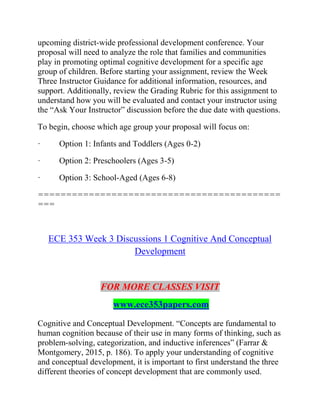 upcoming district-wide professional development conference. Your
proposal will need to analyze the role that families and communities
play in promoting optimal cognitive development for a specific age
group of children. Before starting your assignment, review the Week
Three Instructor Guidance for additional information, resources, and
support. Additionally, review the Grading Rubric for this assignment to
understand how you will be evaluated and contact your instructor using
the “Ask Your Instructor” discussion before the due date with questions.
To begin, choose which age group your proposal will focus on:
· Option 1: Infants and Toddlers (Ages 0-2)
· Option 2: Preschoolers (Ages 3-5)
· Option 3: School-Aged (Ages 6-8)
===========================================
===
ECE 353 Week 3 Discussions 1 Cognitive And Conceptual
Development
FOR MORE CLASSES VISIT
www.ece353papers.com
Cognitive and Conceptual Development. “Concepts are fundamental to
human cognition because of their use in many forms of thinking, such as
problem-solving, categorization, and inductive inferences” (Farrar &
Montgomery, 2015, p. 186). To apply your understanding of cognitive
and conceptual development, it is important to first understand the three
different theories of concept development that are commonly used.
 