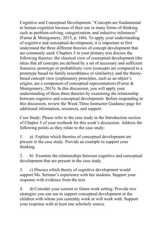 Cognitive and Conceptual Development. “Concepts are fundamental
to human cognition because of their use in many forms of thinking,
such as problem-solving, categorization, and inductive inferences”
(Farrar & Montgomery, 2015, p. 186). To apply your understanding
of cognitive and conceptual development, it is important to first
understand the three different theories of concept development that
are commonly used. Chapters 5 in your primary text discuss the
following theories: the classical view of conceptual development (the
ideas that all concepts are defined by a set of necessary and sufficient
features), prototype or probabilistic view (concepts are compared to a
prototype based on family resemblance or similarity), and the theory-
based concept view (explanatory principles, such as an object’s
origins, are a component of conceptual representation) (Farrar &
Montgomery, 2015). In this discussion, you will apply your
understanding of these three theories by examining the relationship
between cognitive and conceptual development. Before responding in
this discussion, review the Week Three Instructor Guidance page for
additional information, resources, and support.
Case Study: Please refer to the case study in the Introduction section
of Chapter 5 of your textbook for this week’s discussion. Address the
following points as they relate to the case study:
1. a) Explain which theories of conceptual development are
present in the case study. Provide an example to support your
thinking.
2. b) Examine the relationships between cognitive and conceptual
development that are present in the case study.
3. c) Discuss which theory of cognitive development would
support Ms. Serrano’s experience with her students. Support your
response with evidence from the text.
4. d) Consider your current or future work setting. Provide two
strategies you can use to support conceptual development in the
children with whom you currently work or will work with. Support
your response with at least one scholarly source.
 