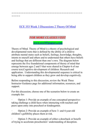 =========================================
=====
ECE 353 Week 3 Discussions 2 Theory Of Mind
FOR MORE CLASSES VISIT
www.ece353papers.com
Theory of Mind. Theory of Mind is a theory of psychological and
developmental roots that is defined by the ability of a child to
attribute mental states such as beliefs, feelings, knowledge, thoughts,
intents to oneself and others and to understand that others have beliefs
and feelings that are different than one’s own. The diagram below
represents the five foundational components of theory of mind that
emerge between ages 2 and 5 that were shared in Chapter 6 of our
course text,Cognitive development of children: Research and
application . Understanding this developmental sequence is critical in
being able to support children as they grow and develop cognitively.
Before responding to this discussion, review the Week Three
Instructor Guidance page for additional information, resources, and
support.
For this discussion, choose one of the scenarios below to create an
example for:
· Option 1: Provide an example of one conceptual perspective-
taking challenge a child faces when interacting with teachers and
peers upon entry into preschool or kindergarten.
· Option 2: Provide an example of how 3- and 4-year-old
children’s gullibility places them at risk.
· Option 3: Provide an example of either a drawback or benefit
of trying to accelerate preschoolers’ understanding of deception.
 