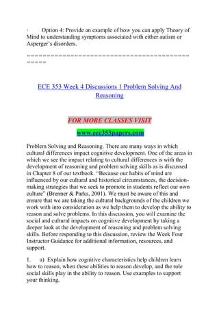 · Option 4: Provide an example of how you can apply Theory of
Mind to understanding symptoms associated with either autism or
Asperger’s disorders.
=========================================
=====
ECE 353 Week 4 Discussions 1 Problem Solving And
Reasoning
FOR MORE CLASSES VISIT
www.ece353papers.com
Problem Solving and Reasoning. There are many ways in which
cultural differences impact cognitive development. One of the areas in
which we see the impact relating to cultural differences is with the
development of reasoning and problem solving skills as is discussed
in Chapter 8 of our textbook. “Because our habits of mind are
influenced by our cultural and historical circumstances, the decision-
making strategies that we seek to promote in students reflect our own
culture” (Brenner & Parks, 2001). We must be aware of this and
ensure that we are taking the cultural backgrounds of the children we
work with into consideration as we help them to develop the ability to
reason and solve problems. In this discussion, you will examine the
social and cultural impacts on cognitive development by taking a
deeper look at the development of reasoning and problem solving
skills. Before responding to this discussion, review the Week Four
Instructor Guidance for additional information, resources, and
support.
1. a) Explain how cognitive characteristics help children learn
how to reason, when these abilities to reason develop, and the role
social skills play in the ability to reason. Use examples to support
your thinking.
 