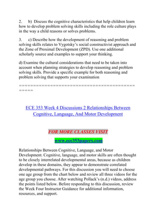 2. b) Discuss the cognitive characteristics that help children learn
how to develop problem solving skills including the role culture plays
in the way a child reasons or solves problems.
3. c) Describe how the development of reasoning and problem
solving skills relates to Vygotsky’s social constructivist approach and
the Zone of Proximal Development (ZPD). Use one additional
scholarly source and examples to support your thinking.
d) Examine the cultural considerations that need to be taken into
account when planning strategies to develop reasoning and problem
solving skills. Provide a specific example for both reasoning and
problem solving that supports your examination
=========================================
=====
ECE 353 Week 4 Discussions 2 Relationships Between
Cognitive, Language, And Motor Development
FOR MORE CLASSES VISIT
www.ece353papers.com
Relationships Between Cognitive, Language, and Motor
Development. Cognitive, language, and motor skills are often thought
to be closely interrelated developmental areas, because as children
develop in these domains, they appear to demonstrate correlated
developmental pathways. For this discussion you will need to choose
one age group from the chart below and review all three videos for the
age group you choose. After watching Pollack’s (n.d.) videos, address
the points listed below. Before responding to this discussion, review
the Week Four Instructor Guidance for additional information,
resources, and support.
 