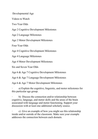 Developmental Age
Videos to Watch
Two Year Olds
Age 2 Cognitive Development Milestones
Age 2 Language Milestones
Age 2 Motor Development Milestones
Four Year Olds
Age 4 Cognitive Development Milestones
Age 4 Language Milestones
Age 4 Motor Development Milestones
Six and Seven Year Olds
Age 6 & Age 7 Cognitive Development Milestones
Age 6 & Age 7 Language Development Milestones
Age 6 & Age 7 Motor Development Milestones
· a) Explain the cognitive, linguistic, and motor milestones for
this particular age group.
· b) Discuss the connection and/or relationship between
cognitive, language, and motor skills and the areas of the brain
associated with language and motor functioning. Support your
discussion with at least one additional scholarly source.
· c) Give an example of how you might see this relationship
inside and/or outside of the classroom. Make sure your example
addresses the connection between each domain.
 