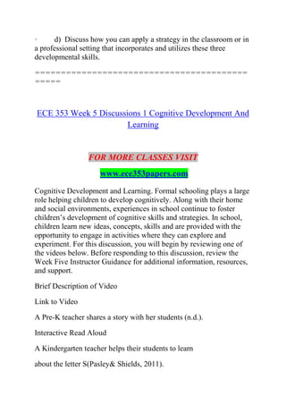 · d) Discuss how you can apply a strategy in the classroom or in
a professional setting that incorporates and utilizes these three
developmental skills.
=========================================
=====
ECE 353 Week 5 Discussions 1 Cognitive Development And
Learning
FOR MORE CLASSES VISIT
www.ece353papers.com
Cognitive Development and Learning. Formal schooling plays a large
role helping children to develop cognitively. Along with their home
and social environments, experiences in school continue to foster
children’s development of cognitive skills and strategies. In school,
children learn new ideas, concepts, skills and are provided with the
opportunity to engage in activities where they can explore and
experiment. For this discussion, you will begin by reviewing one of
the videos below. Before responding to this discussion, review the
Week Five Instructor Guidance for additional information, resources,
and support.
Brief Description of Video
Link to Video
A Pre-K teacher shares a story with her students (n.d.).
Interactive Read Aloud
A Kindergarten teacher helps their students to learn
about the letter S(Pasley& Shields, 2011).
 