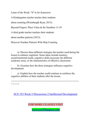 Letter of the Week: "S" Is for Scarecrow
A Kindergarten teacher teaches their students
about counting (Weimberg& Ryan, 2013).
Beyond Fingers: Place Value & the Numbers 11-19
A third grade teacher teachers their students
about number patterns (2012).
Discover Number Patterns With Skip Counting
· a) Discuss three different strategies the teacher used during the
lesson to enhance cognition. Some ideas include memory,
social/emotional needs, cognitive skills necessary for different
academic areas, or the characteristics of effective classrooms.
· b) Examine how the three strategies influence cognitive
development.
· c) Explain how the teacher could continue to reinforce the
cognitive abilities of their students after the lesson.
=========================================
=====
ECE 353 Week 5 Discussions 2 Intellectual Development
FOR MORE CLASSES VISIT
www.ece353papers.com
 