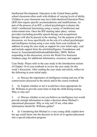 Intellectual Development. Educators in the United States public
school classroom often work with children of varying levels of ability.
Children in your classroom may have Individualized Education Plans
(IEP) that require specific accommodations and modifications. As
part of the process of an IEP, a school psychologist evaluates the
child’s intellectual functioning using a variety of intellectual and
achievement tests. Once the IEP meeting takes place, various
providers (including possibly speech therapy and occupational
therapy) will also be present at the meeting. For the purpose of this
discussion, we focus specifically on the role of a school psychologist
and intelligence testing using a case study from your textbook. In
addition to using the case study as support for your initial reply, read
and include support from the articleIntelligence: Foundations and
Issues in Assessment(Gottfredson&Saklofske, 2009). Before
responding in this discussion, review the Week Five Instructor
Guidance page for additional information, resources, and support.
Case Study: Please refer to the case study in the Introduction section
of Chapter 10 of your textbook to review the case study for this
week’s discussion. After reading the case study and article, reflect on
the following in your initial reply:
1. a) Discuss the importance of intelligence testing and one of the
controversies discussed in the article and/or the course textbook.
2. b) Explain whether or not it would have been appropriate for
Dr. Williams to provide some hints to help the child during testing.
Why or why not?
3. c) Discuss whether or not you believe an intelligence test would
provide enough information to make a decision about Michael’s
educational placement. Why or why not? If not, what other
information should Dr. Williams gather?
4. d) Considering that Michael is a very young child, explain how
her age could factor into the decision in favor of or against placement
into a special education program.
 