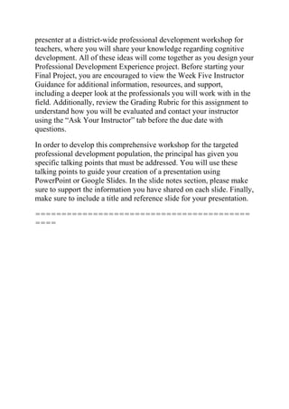 presenter at a district-wide professional development workshop for
teachers, where you will share your knowledge regarding cognitive
development. All of these ideas will come together as you design your
Professional Development Experience project. Before starting your
Final Project, you are encouraged to view the Week Five Instructor
Guidance for additional information, resources, and support,
including a deeper look at the professionals you will work with in the
field. Additionally, review the Grading Rubric for this assignment to
understand how you will be evaluated and contact your instructor
using the “Ask Your Instructor” tab before the due date with
questions.
In order to develop this comprehensive workshop for the targeted
professional development population, the principal has given you
specific talking points that must be addressed. You will use these
talking points to guide your creation of a presentation using
PowerPoint or Google Slides. In the slide notes section, please make
sure to support the information you have shared on each slide. Finally,
make sure to include a title and reference slide for your presentation.
=========================================
====
 