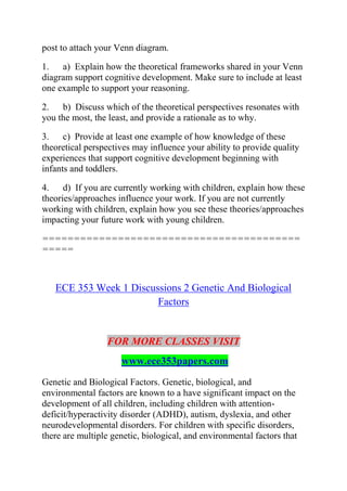 post to attach your Venn diagram.
1. a) Explain how the theoretical frameworks shared in your Venn
diagram support cognitive development. Make sure to include at least
one example to support your reasoning.
2. b) Discuss which of the theoretical perspectives resonates with
you the most, the least, and provide a rationale as to why.
3. c) Provide at least one example of how knowledge of these
theoretical perspectives may influence your ability to provide quality
experiences that support cognitive development beginning with
infants and toddlers.
4. d) If you are currently working with children, explain how these
theories/approaches influence your work. If you are not currently
working with children, explain how you see these theories/approaches
impacting your future work with young children.
=========================================
=====
ECE 353 Week 1 Discussions 2 Genetic And Biological
Factors
FOR MORE CLASSES VISIT
www.ece353papers.com
Genetic and Biological Factors. Genetic, biological, and
environmental factors are known to a have significant impact on the
development of all children, including children with attention-
deficit/hyperactivity disorder (ADHD), autism, dyslexia, and other
neurodevelopmental disorders. For children with specific disorders,
there are multiple genetic, biological, and environmental factors that
 