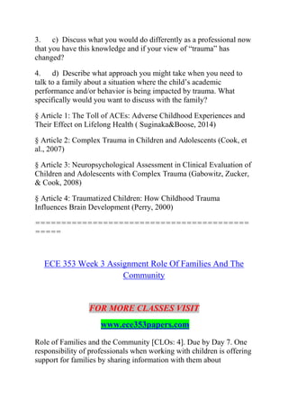 3. c) Discuss what you would do differently as a professional now
that you have this knowledge and if your view of “trauma” has
changed?
4. d) Describe what approach you might take when you need to
talk to a family about a situation where the child’s academic
performance and/or behavior is being impacted by trauma. What
specifically would you want to discuss with the family?
§ Article 1: The Toll of ACEs: Adverse Childhood Experiences and
Their Effect on Lifelong Health ( Suginaka&Boose, 2014)
§ Article 2: Complex Trauma in Children and Adolescents (Cook, et
al., 2007)
§ Article 3: Neuropsychological Assessment in Clinical Evaluation of
Children and Adolescents with Complex Trauma (Gabowitz, Zucker,
& Cook, 2008)
§ Article 4: Traumatized Children: How Childhood Trauma
Influences Brain Development (Perry, 2000)
=========================================
=====
ECE 353 Week 3 Assignment Role Of Families And The
Community
FOR MORE CLASSES VISIT
www.ece353papers.com
Role of Families and the Community [CLOs: 4]. Due by Day 7. One
responsibility of professionals when working with children is offering
support for families by sharing information with them about
 