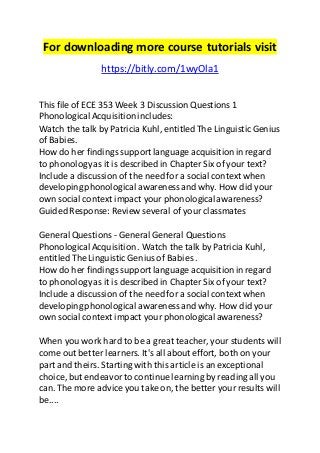 For downloading more course tutorials visit 
https://bitly.com/1wyOla1 
This file of ECE 353 Week 3 Discussion Questions 1 
Phonological Acquisition includes: 
Watch the talk by Patricia Kuhl, entitled The Linguistic Genius 
of Babies. 
How do her findings support language acquisition in regard 
to phonology as it is described in Chapter Six of your text? 
Include a discussion of the need for a social context when 
developing phonological awareness and why. How did your 
own social context impact your phonological awareness? 
Guided Response: Review several of your classmates 
General Questions - General General Questions 
Phonological Acquisition . Watch the talk by Patricia Kuhl, 
entitled The Linguistic Genius of Babies . 
How do her findings support language acquisition in regard 
to phonology as it is described in Chapter Six of your text? 
Include a discussion of the need for a social context when 
developing phonological awareness and why. How did your 
own social context impact your phonological awareness? 
When you work hard to be a great teacher, your students will 
come out better learners. It's all about effort, both on your 
part and theirs. Starting with this article is an exceptional 
choice, but endeavor to continue learning by reading all you 
can. The more advice you take on, the better your results will 
be.... 
 