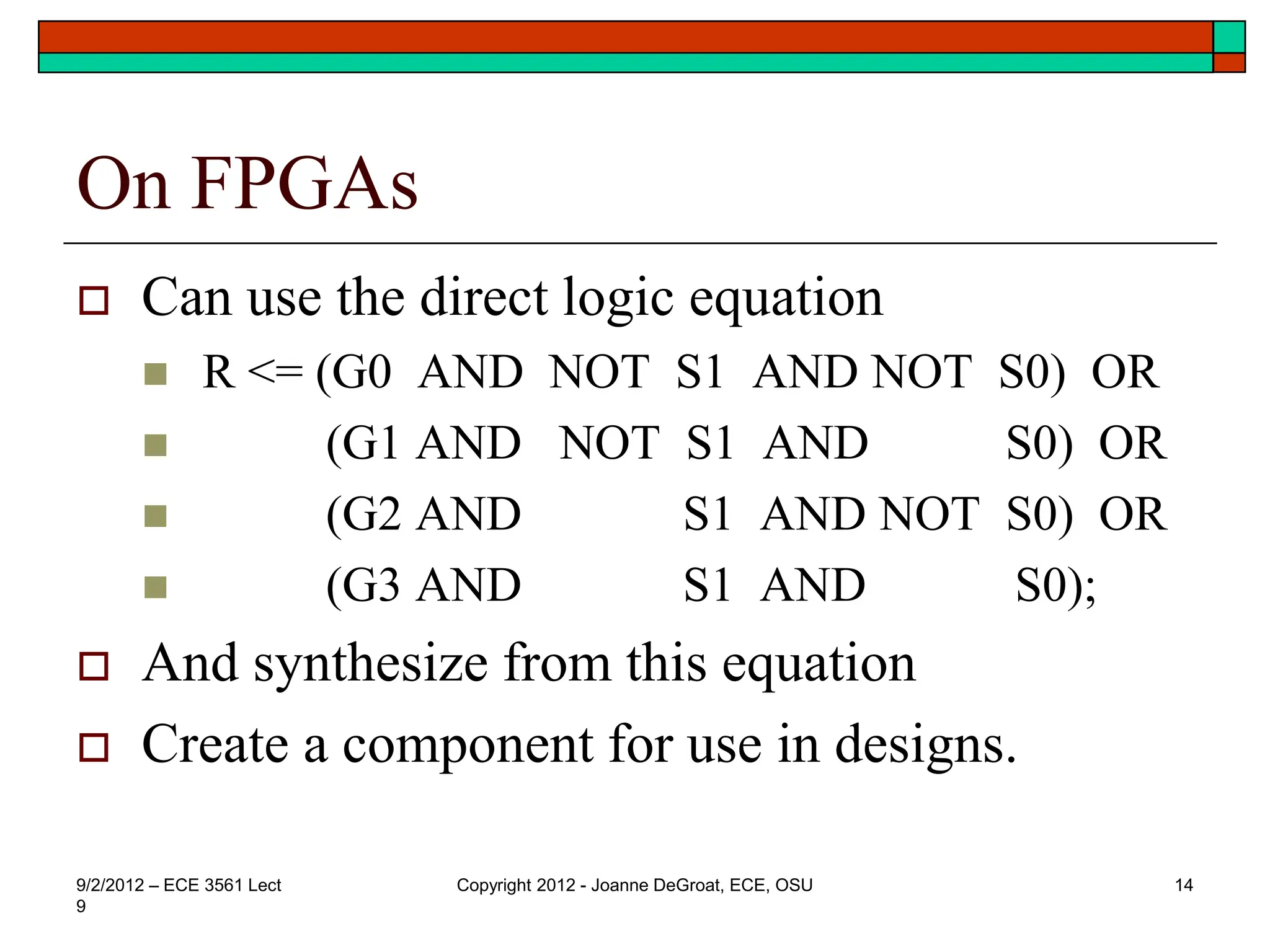 On FPGAs
 Can use the direct logic equation
 R <= (G0 AND NOT S1 AND NOT S0) OR
 (G1 AND NOT S1 AND S0) OR
 (G2 AND S1 AND NOT S0) OR
 (G3 AND S1 AND S0);
 And synthesize from this equation
 Create a component for use in designs.
9/2/2012 – ECE 3561 Lect
9
Copyright 2012 - Joanne DeGroat, ECE, OSU 14
 