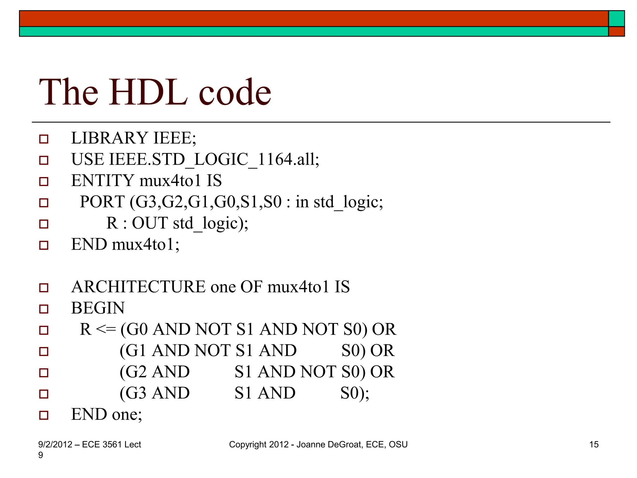 The HDL code
 LIBRARY IEEE;
 USE IEEE.STD_LOGIC_1164.all;
 ENTITY mux4to1 IS
 PORT (G3,G2,G1,G0,S1,S0 : in std_logic;
 R : OUT std_logic);
 END mux4to1;
 ARCHITECTURE one OF mux4to1 IS
 BEGIN
 R <= (G0 AND NOT S1 AND NOT S0) OR
 (G1 AND NOT S1 AND S0) OR
 (G2 AND S1 AND NOT S0) OR
 (G3 AND S1 AND S0);
 END one;
9/2/2012 – ECE 3561 Lect
9
Copyright 2012 - Joanne DeGroat, ECE, OSU 15
 