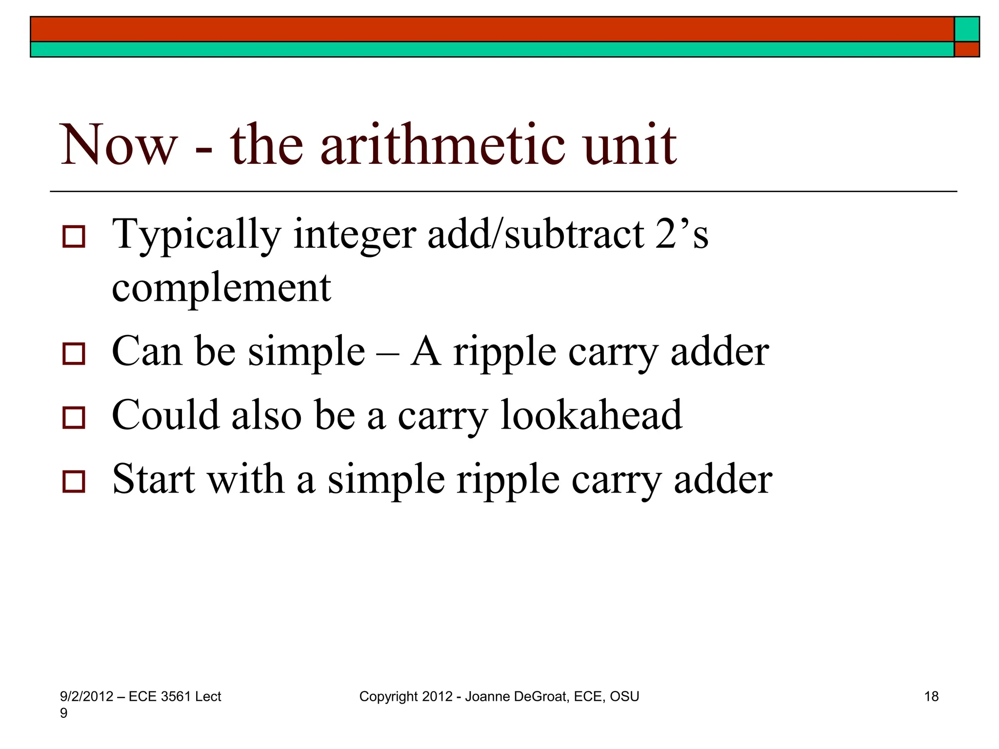 Now - the arithmetic unit
 Typically integer add/subtract 2’s
complement
 Can be simple – A ripple carry adder
 Could also be a carry lookahead
 Start with a simple ripple carry adder
9/2/2012 – ECE 3561 Lect
9
Copyright 2012 - Joanne DeGroat, ECE, OSU 18
 