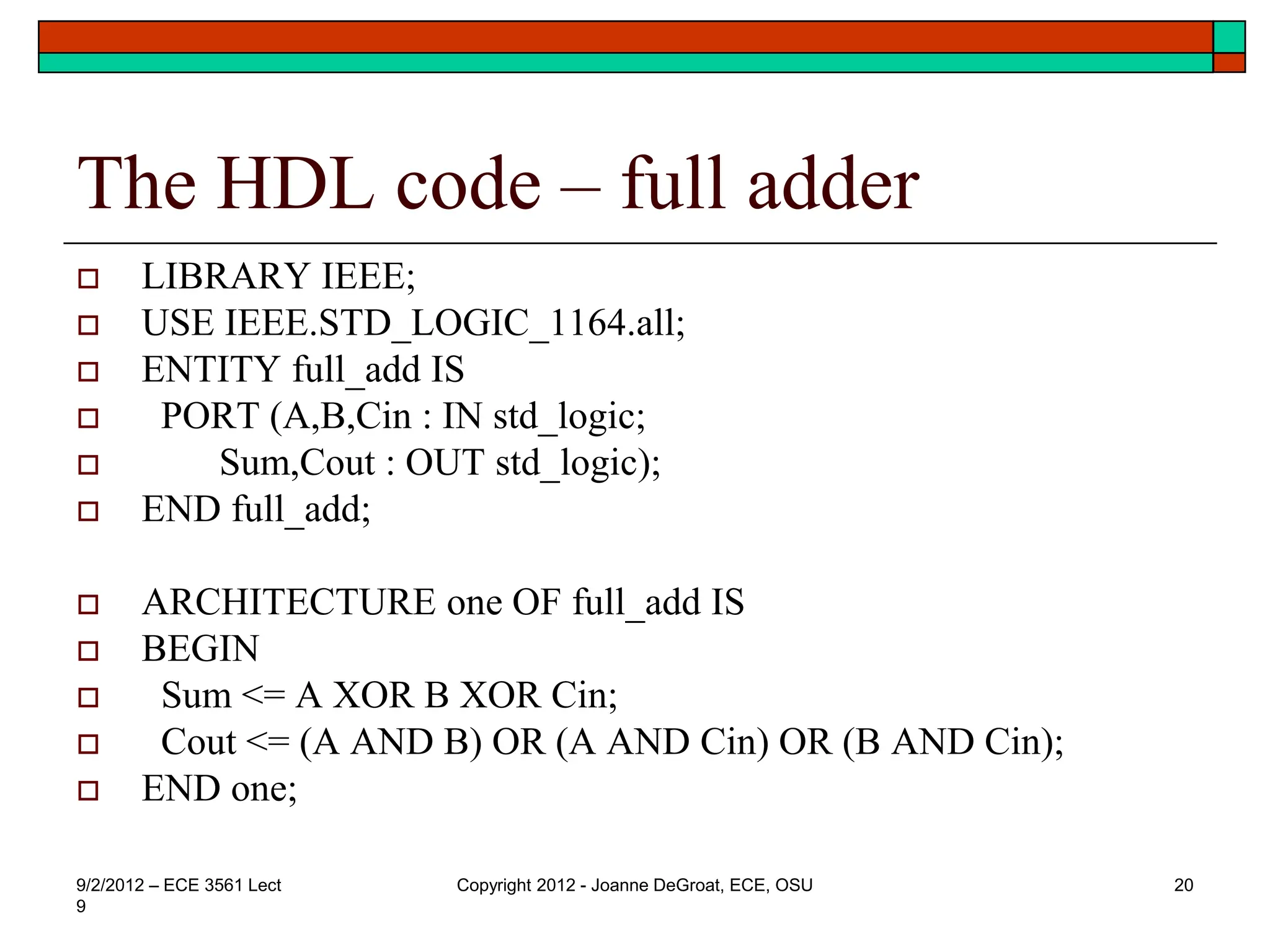 The HDL code – full adder
 LIBRARY IEEE;
 USE IEEE.STD_LOGIC_1164.all;
 ENTITY full_add IS
 PORT (A,B,Cin : IN std_logic;
 Sum,Cout : OUT std_logic);
 END full_add;
 ARCHITECTURE one OF full_add IS
 BEGIN
 Sum <= A XOR B XOR Cin;
 Cout <= (A AND B) OR (A AND Cin) OR (B AND Cin);
 END one;
9/2/2012 – ECE 3561 Lect
9
Copyright 2012 - Joanne DeGroat, ECE, OSU 20
 