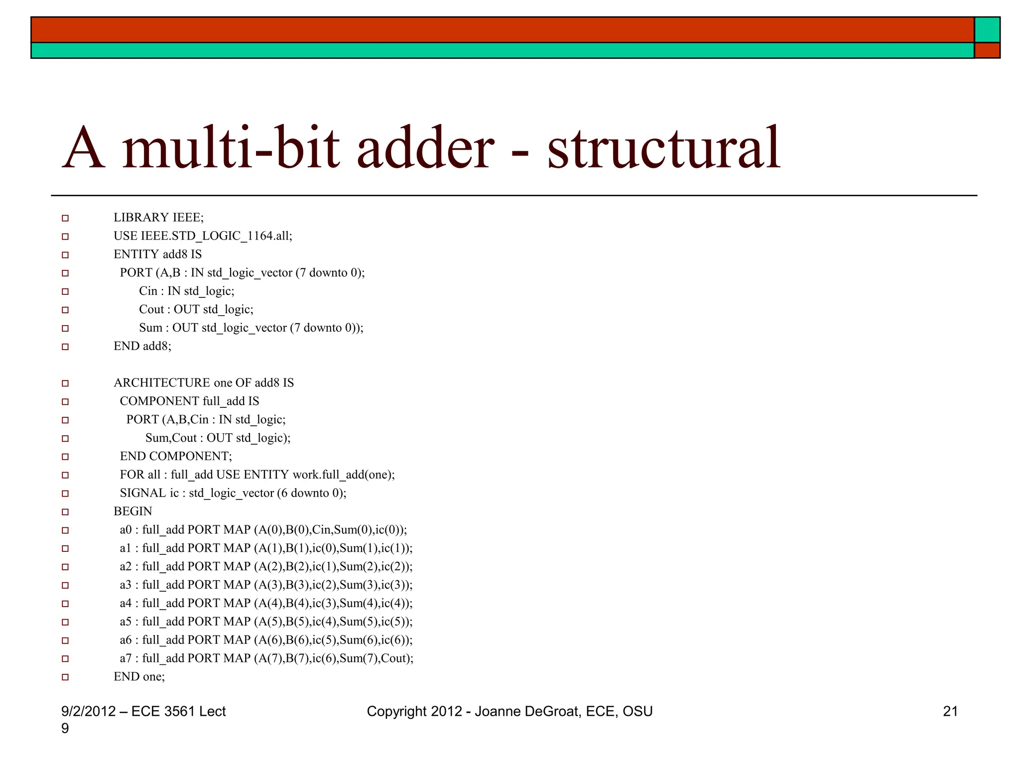 A multi-bit adder - structural
 LIBRARY IEEE;
 USE IEEE.STD_LOGIC_1164.all;
 ENTITY add8 IS
 PORT (A,B : IN std_logic_vector (7 downto 0);
 Cin : IN std_logic;
 Cout : OUT std_logic;
 Sum : OUT std_logic_vector (7 downto 0));
 END add8;
 ARCHITECTURE one OF add8 IS
 COMPONENT full_add IS
 PORT (A,B,Cin : IN std_logic;
 Sum,Cout : OUT std_logic);
 END COMPONENT;
 FOR all : full_add USE ENTITY work.full_add(one);
 SIGNAL ic : std_logic_vector (6 downto 0);
 BEGIN
 a0 : full_add PORT MAP (A(0),B(0),Cin,Sum(0),ic(0));
 a1 : full_add PORT MAP (A(1),B(1),ic(0),Sum(1),ic(1));
 a2 : full_add PORT MAP (A(2),B(2),ic(1),Sum(2),ic(2));
 a3 : full_add PORT MAP (A(3),B(3),ic(2),Sum(3),ic(3));
 a4 : full_add PORT MAP (A(4),B(4),ic(3),Sum(4),ic(4));
 a5 : full_add PORT MAP (A(5),B(5),ic(4),Sum(5),ic(5));
 a6 : full_add PORT MAP (A(6),B(6),ic(5),Sum(6),ic(6));
 a7 : full_add PORT MAP (A(7),B(7),ic(6),Sum(7),Cout);
 END one;
9/2/2012 – ECE 3561 Lect
9
Copyright 2012 - Joanne DeGroat, ECE, OSU 21
 
