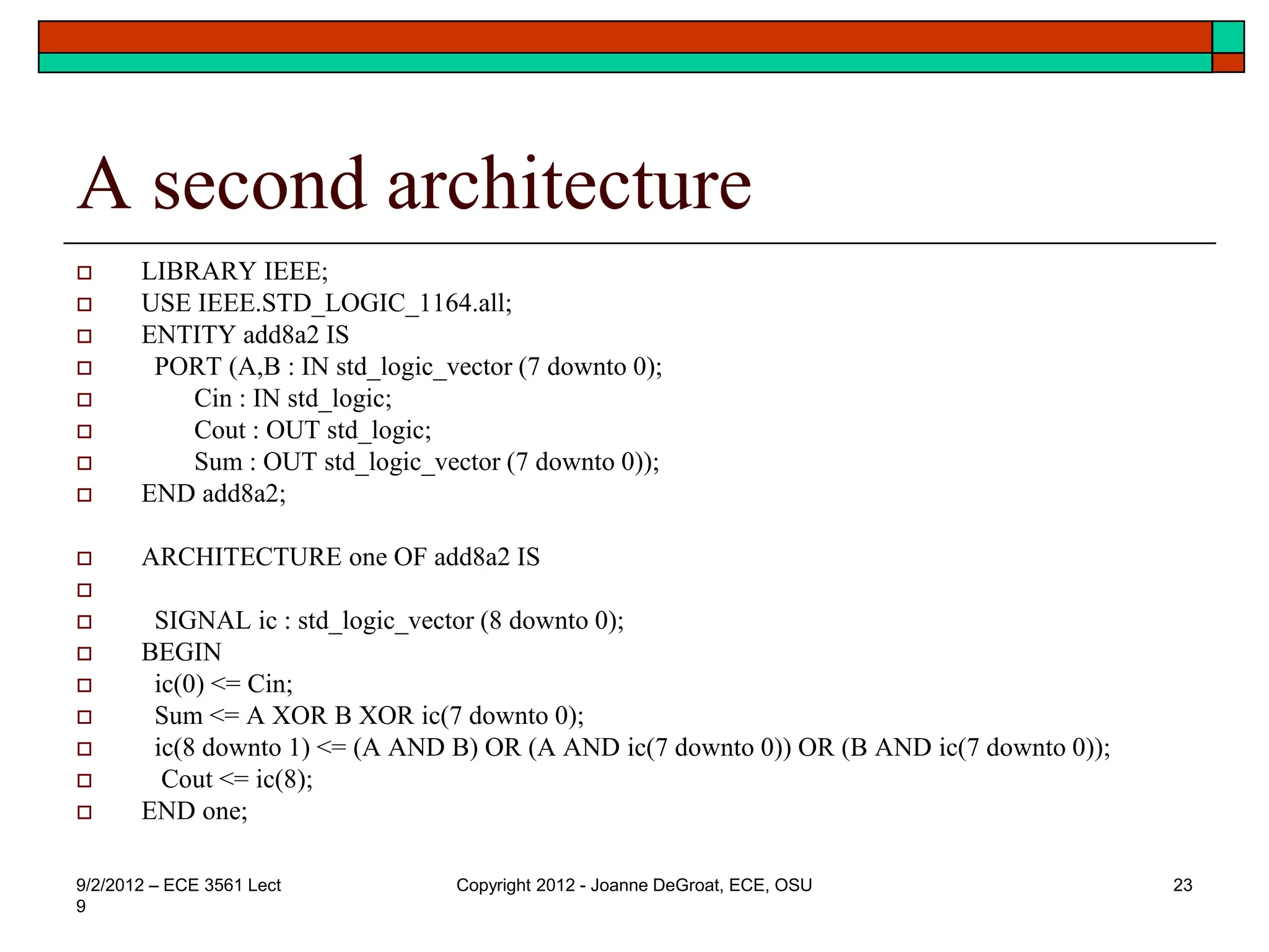 A second architecture
 LIBRARY IEEE;
 USE IEEE.STD_LOGIC_1164.all;
 ENTITY add8a2 IS
 PORT (A,B : IN std_logic_vector (7 downto 0);
 Cin : IN std_logic;
 Cout : OUT std_logic;
 Sum : OUT std_logic_vector (7 downto 0));
 END add8a2;
 ARCHITECTURE one OF add8a2 IS

 SIGNAL ic : std_logic_vector (8 downto 0);
 BEGIN
 ic(0) <= Cin;
 Sum <= A XOR B XOR ic(7 downto 0);
 ic(8 downto 1) <= (A AND B) OR (A AND ic(7 downto 0)) OR (B AND ic(7 downto 0));
 Cout <= ic(8);
 END one;
9/2/2012 – ECE 3561 Lect
9
Copyright 2012 - Joanne DeGroat, ECE, OSU 23
 