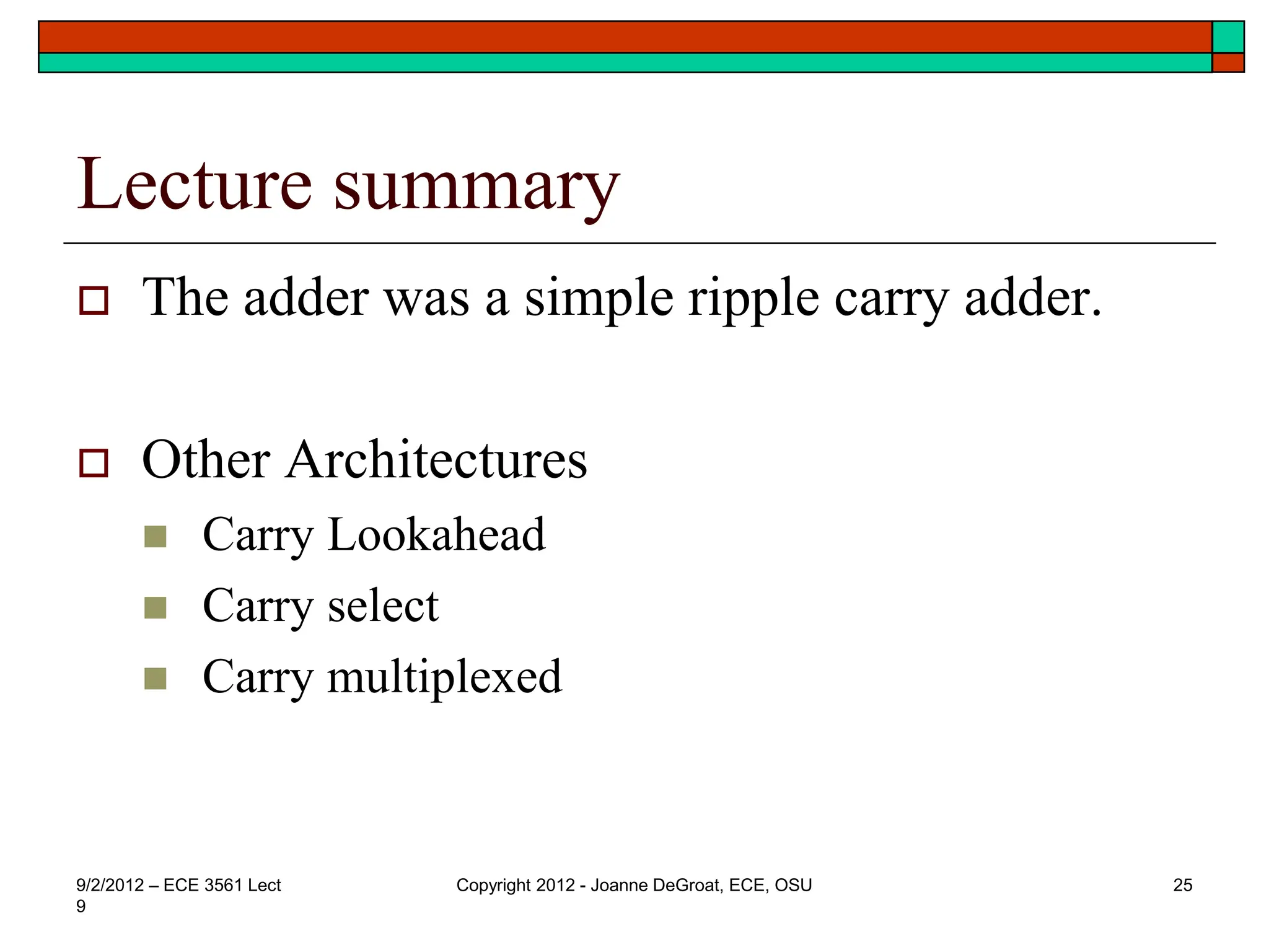 Lecture summary
 The adder was a simple ripple carry adder.
 Other Architectures
 Carry Lookahead
 Carry select
 Carry multiplexed
9/2/2012 – ECE 3561 Lect
9
Copyright 2012 - Joanne DeGroat, ECE, OSU 25
 
