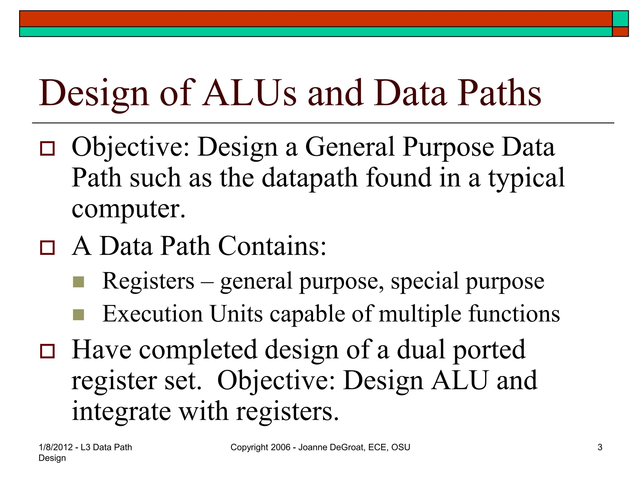 1/8/2012 - L3 Data Path
Design
Copyright 2006 - Joanne DeGroat, ECE, OSU 3
Design of ALUs and Data Paths
 Objective: Design a General Purpose Data
Path such as the datapath found in a typical
computer.
 A Data Path Contains:
 Registers – general purpose, special purpose
 Execution Units capable of multiple functions
 Have completed design of a dual ported
register set. Objective: Design ALU and
integrate with registers.
 