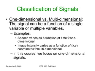 September 2, 2009 ECE 366, Fall 2009
Classification of Signals
• One-dimensional vs. Multi-dimensional:
The signal can be a function of a single
variable or multiple variables.
– Examples:
• Speech varies as a function of timeone-
dimensional
• Image intensity varies as a function of (x,y)
coordinatesmulti-dimensional
– In this course, we focus on one-dimensional
signals.
 