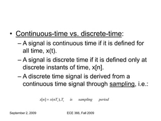 September 2, 2009 ECE 366, Fall 2009
• Continuous-time vs. discrete-time:
– A signal is continuous time if it is defined for
all time, x(t).
– A signal is discrete time if it is defined only at
discrete instants of time, x[n].
– A discrete time signal is derived from a
continuous time signal through sampling, i.e.:
period
sampling
is
T
nT
x
n
x s
s ),
(
]
[ 
 