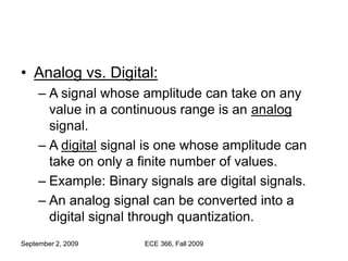 September 2, 2009 ECE 366, Fall 2009
• Analog vs. Digital:
– A signal whose amplitude can take on any
value in a continuous range is an analog
signal.
– A digital signal is one whose amplitude can
take on only a finite number of values.
– Example: Binary signals are digital signals.
– An analog signal can be converted into a
digital signal through quantization.
 