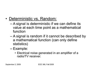 September 2, 2009 ECE 366, Fall 2009
• Deterministic vs. Random:
– A signal is deterministic if we can define its
value at each time point as a mathematical
function
– A signal is random if it cannot be described by
a mathematical function (can only define
statistics)
– Example:
• Electrical noise generated in an amplifier of a
radio/TV receiver.
 