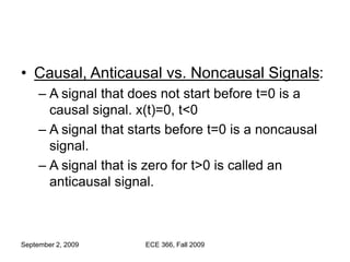 September 2, 2009 ECE 366, Fall 2009
• Causal, Anticausal vs. Noncausal Signals:
– A signal that does not start before t=0 is a
causal signal. x(t)=0, t<0
– A signal that starts before t=0 is a noncausal
signal.
– A signal that is zero for t>0 is called an
anticausal signal.
 