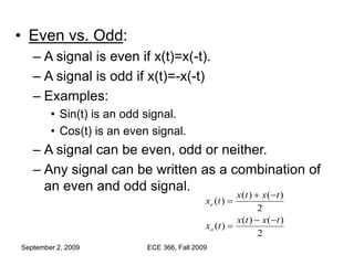 September 2, 2009 ECE 366, Fall 2009
• Even vs. Odd:
– A signal is even if x(t)=x(-t).
– A signal is odd if x(t)=-x(-t)
– Examples:
• Sin(t) is an odd signal.
• Cos(t) is an even signal.
– A signal can be even, odd or neither.
– Any signal can be written as a combination of
an even and odd signal.
2
)
(
)
(
)
(
2
)
(
)
(
)
(
t
x
t
x
t
x
t
x
t
x
t
x
o
e






 