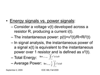 September 2, 2009 ECE 366, Fall 2009
• Energy signals vs. power signals:
– Consider a voltage v(t) developed across a
resistor R, producing a current i(t).
– The instantaneous power: p(t)=v2(t)/R=Ri2(t)
– In signal analysis, the instantaneous power of
a signal x(t) is equivalent to the instantaneous
power over 1 resistor and is defined as x2(t).
– Total Energy:
– Average Power: 



2
/
2
/
2
)
(
1
lim
T
T
T dt
t
x
T




2
/
2
/
2
)
(
lim
T
T
T dt
t
x
 
