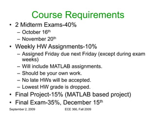 September 2, 2009 ECE 366, Fall 2009
Course Requirements
• 2 Midterm Exams-40%
– October 16th
– November 20th
• Weekly HW Assignments-10%
– Assigned Friday due next Friday (except during exam
weeks)
– Will include MATLAB assignments.
– Should be your own work.
– No late HWs will be accepted.
– Lowest HW grade is dropped.
• Final Project-15% (MATLAB based project)
• Final Exam-35%, December 15th
 