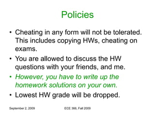 September 2, 2009 ECE 366, Fall 2009
Policies
• Cheating in any form will not be tolerated.
This includes copying HWs, cheating on
exams.
• You are allowed to discuss the HW
questions with your friends, and me.
• However, you have to write up the
homework solutions on your own.
• Lowest HW grade will be dropped.
 