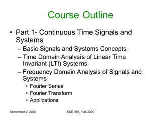 September 2, 2009 ECE 366, Fall 2009
Course Outline
• Part 1- Continuous Time Signals and
Systems
– Basic Signals and Systems Concepts
– Time Domain Analysis of Linear Time
Invariant (LTI) Systems
– Frequency Domain Analysis of Signals and
Systems
• Fourier Series
• Fourier Transform
• Applications
 