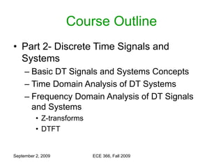 September 2, 2009 ECE 366, Fall 2009
Course Outline
• Part 2- Discrete Time Signals and
Systems
– Basic DT Signals and Systems Concepts
– Time Domain Analysis of DT Systems
– Frequency Domain Analysis of DT Signals
and Systems
• Z-transforms
• DTFT
 