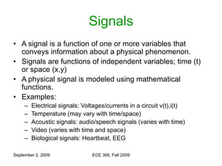 September 2, 2009 ECE 366, Fall 2009
Signals
• A signal is a function of one or more variables that
conveys information about a physical phenomenon.
• Signals are functions of independent variables; time (t)
or space (x,y)
• A physical signal is modeled using mathematical
functions.
• Examples:
– Electrical signals: Voltages/currents in a circuit v(t),i(t)
– Temperature (may vary with time/space)
– Acoustic signals: audio/speech signals (varies with time)
– Video (varies with time and space)
– Biological signals: Heartbeat, EEG
 