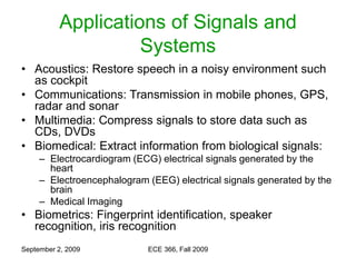 September 2, 2009 ECE 366, Fall 2009
Applications of Signals and
Systems
• Acoustics: Restore speech in a noisy environment such
as cockpit
• Communications: Transmission in mobile phones, GPS,
radar and sonar
• Multimedia: Compress signals to store data such as
CDs, DVDs
• Biomedical: Extract information from biological signals:
– Electrocardiogram (ECG) electrical signals generated by the
heart
– Electroencephalogram (EEG) electrical signals generated by the
brain
– Medical Imaging
• Biometrics: Fingerprint identification, speaker
recognition, iris recognition
 