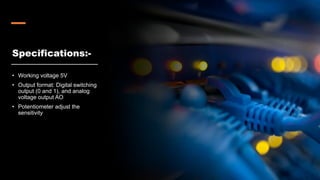 Specifications:-
• Working voltage 5V
• Output format: Digital switching
output (0 and 1), and analog
voltage output AO
• Potentiometer adjust the
sensitivity
 