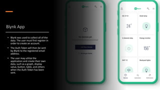 Blynk App
• Blynk was used to collect all of the
data. The user must first register in
order to create an account.
• The Auth Token will then be sent
by Blynk to the registered email
address.
• The user may utilize the
application and create their own
data, such as a graph, display
value, button, table, and others
when the Auth Token has been
sent.
 