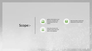 Scope:-
gathers information on air
pressure, humidity, and
temperature from any
station.
Real-time data is saved and
delivered to a local server.
Every five minutes, the
weather station will send
data to the database.
 