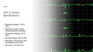 DHT 11 Sensor
Specifications:-
• Operating Voltage: 3.5V to
5.5V
• Operating current: 0.3mA
(measuring) 60uA (standby)
• Temperature Range: 0°C to
50°C
• Humidity Range: 20% to 90%
• Resolution: Temperature and
Humidity both are 16-bit
• Accuracy: ±1°C and ±1%
 