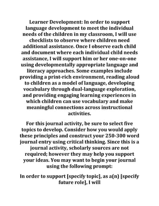 Learner Development: In order to support
language development to meet the individual
needs of the children in my classroom, I will use
checklists to observe where children need
additional assistance. Once I observe each child
and document where each individual child needs
assistance, I will support him or her one-on-one
using developmentally appropriate language and
literacy approaches. Some examples include
providing a print-rich environment, reading aloud
to children as a model of language, developing
vocabulary through dual-language exploration,
and providing engaging learning experiences in
which children can use vocabulary and make
meaningful connections across instructional
activities.
For this journal activity, be sure to select five
topics to develop. Consider how you would apply
these principles and construct your 250-300 word
journal entry using critical thinking. Since this is a
journal activity, scholarly sources are not
required; however they may help you support
your ideas. You may want to begin your journal
using the following prompt:
In order to support [specify topic], as a(n) [specify
future role], I will
 