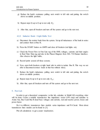 ECE 421
Introduction to Power System
10
g) Reduce the bank's resistance pulling next switch to left side and putting the switch
above on middle position;
h) Repeat steps b) up to f) up to rest only 𝑅1;
i) After that, open all breakers and turn off the system and go to the next test.
4.2.2 Inductor Bank + Light Bulbs Test
a) Disconnect the resistor bank from the system. Set up all inductances of the bank in series
and connect them at Bus R;
b) Press the START button on AMPS and close all breakers (red lights on);
c) Check the Power Flow in One Line tag of the HMI, voltages, currents and their angles
in Real Time Data tag and also in the Phasor Diagram from SEL 734 Human Interface.
Also observe the light bulbs;
d) Record (print screen) all those screens;
e) Now, open both breakers at right hand side in order to isolate Bus R. This way we are
able to disconnect/connect loads in that bus without risks);
f) Reduce the bank's inductance pulling next switch to left side and putting the switch
above on middle position;
g) Repeat steps b) up to f) up to rest only 𝑋 𝐿1;
h) After that, open all breakers and turn off the system and go to the next test.
5. Post Lab
In order to get a theoretical comparative to this lab, calculate in MathCAD everything what
will be done. Create a variable transmission line impedance vector (10% step) and calculate to
Avista bus, Bus S and Bus R (load bus): voltages and currents, real and reactive power, losses and
power factor.
Do it to different transmission lines models: series impedance and Pi-Circuit. More about
transmission lines models can be found in [3].
Plot all calculations to get a easier visualization.
 