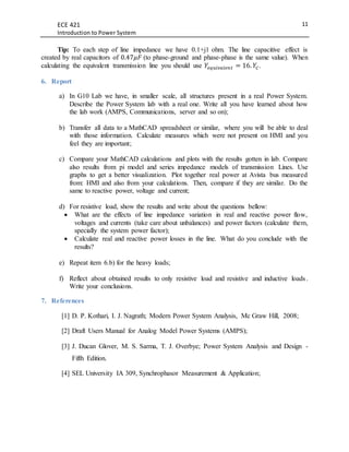 ECE 421
Introduction to Power System
11
Tip: To each step of line impedance we have 0.1+j1 ohm. The line capacitive effect is
created by real capacitors of 0.47𝜇𝐹 (to phase-ground and phase-phase is the same value). When
calculating the equivalent transmission line you should use 𝑌𝑒𝑞𝑢𝑖𝑣𝑎𝑙𝑒𝑛𝑡 = 16. 𝑌𝐶.
6. Report
a) In G10 Lab we have, in smaller scale, all structures present in a real Power System.
Describe the Power System lab with a real one. Write all you have learned about how
the lab work (AMPS, Communications, server and so on);
b) Transfer all data to a MathCAD spreadsheet or similar, where you will be able to deal
with those information. Calculate measures which were not present on HMI and you
feel they are important;
c) Compare your MathCAD calculations and plots with the results gotten in lab. Compare
also results from pi model and series impedance models of transmission Lines. Use
graphs to get a better visualization. Plot together real power at Avista bus measured
from: HMI and also from your calculations. Then, compare if they are similar. Do the
same to reactive power, voltage and current;
d) For resistive load, show the results and write about the questions bellow:
 What are the effects of line impedance variation in real and reactive power flow,
voltages and currents (take care about unbalances) and power factors (calculate them,
specially the system power factor);
 Calculate real and reactive power losses in the line. What do you conclude with the
results?
e) Repeat item 6.b) for the heavy loads;
f) Reflect about obtained results to only resistive load and resistive and inductive loads.
Write your conclusions.
7. References
[1] D. P. Kothari, I. J. Nagrath; Modern Power System Analysis, Mc Graw Hill, 2008;
[2] Draft Users Manual for Analog Model Power Systems (AMPS);
[3] J. Ducan Glover, M. S. Sarma, T. J. Overbye; Power System Analysis and Design -
Fifth Edition.
[4] SEL University IA 309, Synchrophasor Measurement & Application;
 